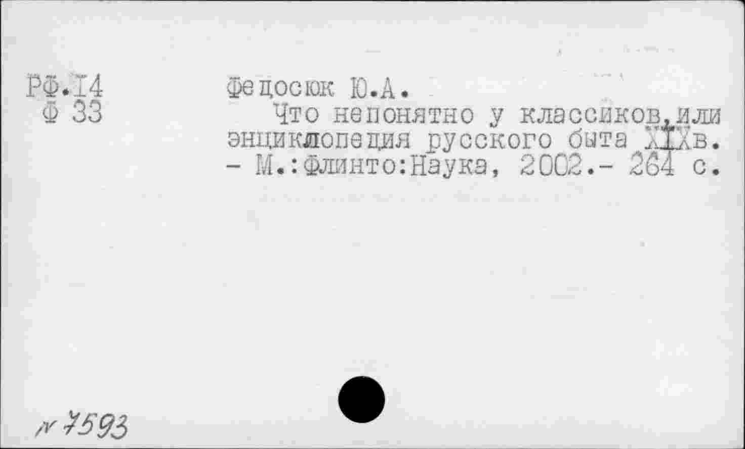 ﻿РФ.14
Ф 33
Федосюк Ю.А.
Что непонятно у классиков энциклопедия русского быта X - М.:Флинто:Наука, 2002.- 23
,У ^£93